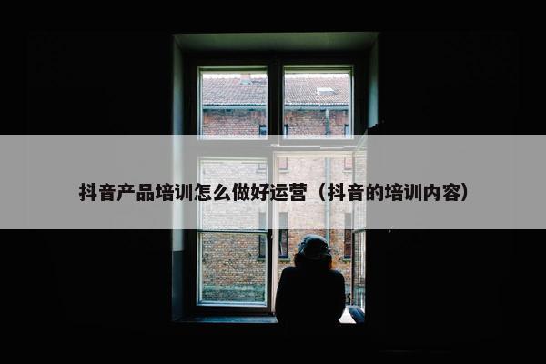 抖音产品培训怎么做好运营（抖音的培训内容）
