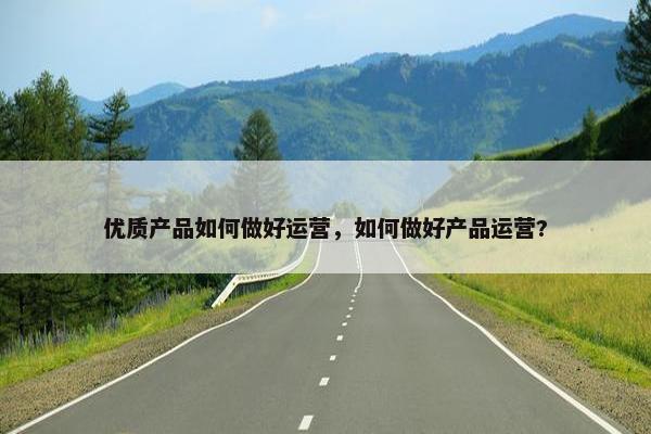 优质产品如何做好运营，如何做好产品运营?