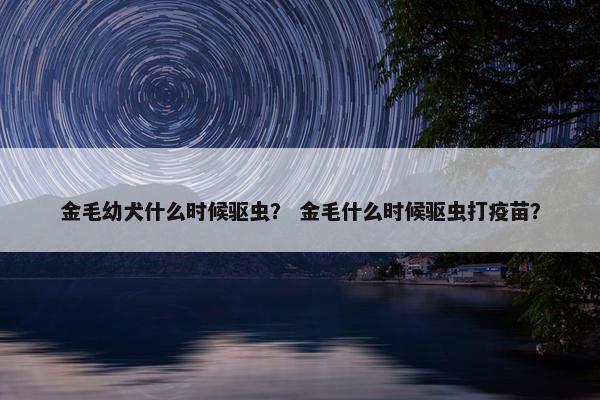 金毛幼犬什么时候驱虫？ 金毛什么时候驱虫打疫苗？