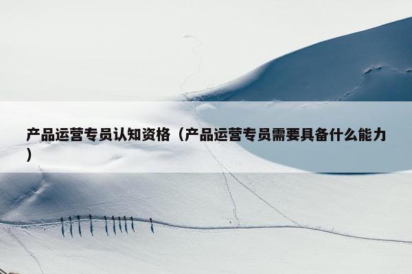 产品运营专员认知资格（产品运营专员需要具备什么能力）