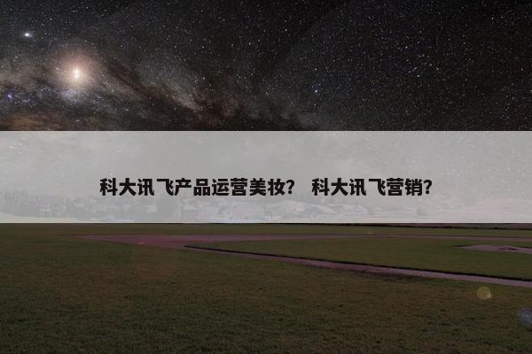 科大讯飞产品运营美妆？ 科大讯飞营销？