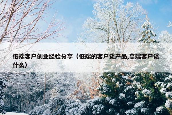 低端客户创业经验分享（低端的客户谈产品,高端客户谈什么）