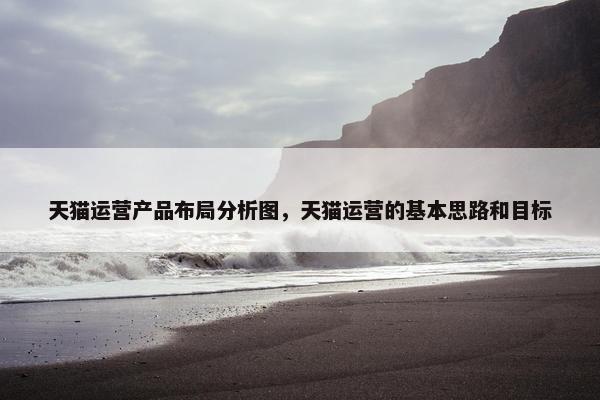 天猫运营产品布局分析图，天猫运营的基本思路和目标