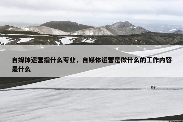 自媒体运营指什么专业，自媒体运营是做什么的工作内容是什么