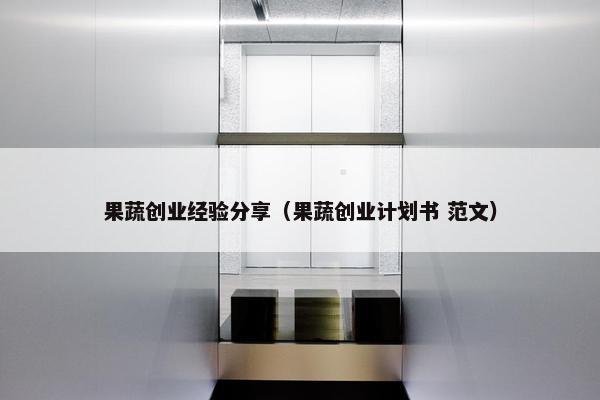 果蔬创业经验分享（果蔬创业计划书 范文）