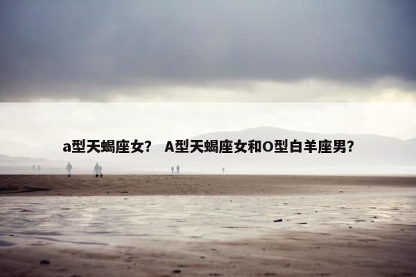 a型天蝎座女？ A型天蝎座女和O型白羊座男？