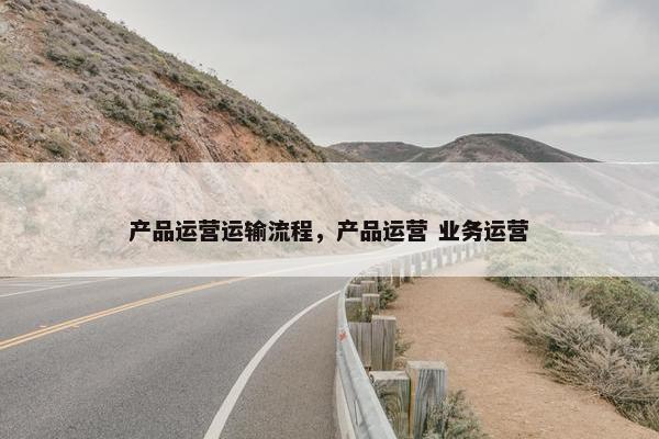 产品运营运输流程，产品运营 业务运营