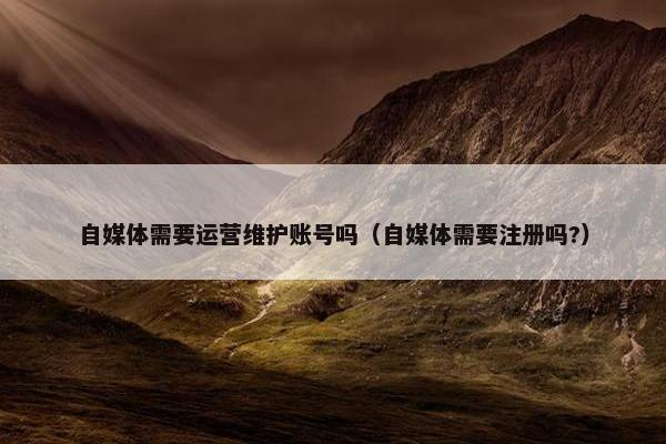 自媒体需要运营维护账号吗（自媒体需要注册吗?）