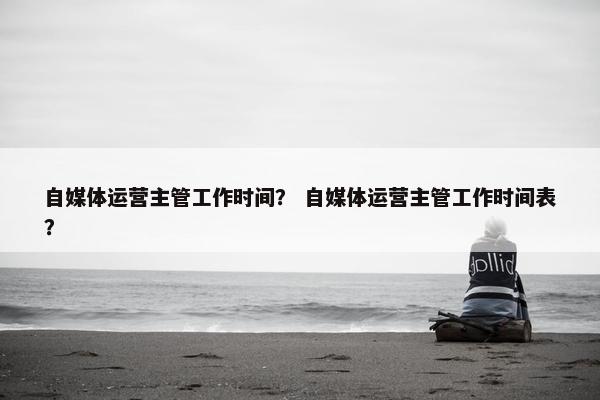 自媒体运营主管工作时间？ 自媒体运营主管工作时间表？