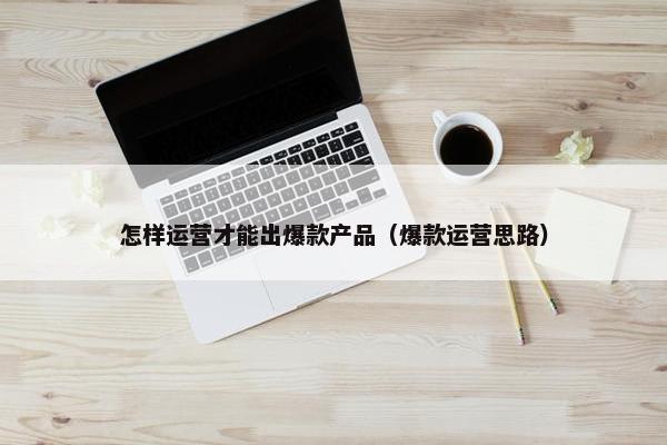 怎样运营才能出爆款产品（爆款运营思路）