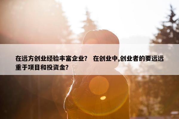 在远方创业经验丰富企业？ 在创业中,创业者的要远远重于项目和投资金？
