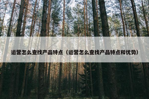 运营怎么查找产品特点（运营怎么查找产品特点和优势）