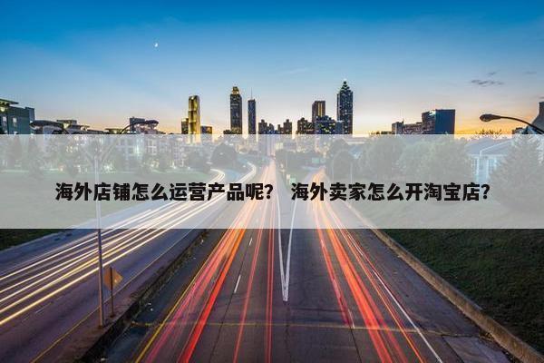 海外店铺怎么运营产品呢？ 海外卖家怎么开淘宝店？