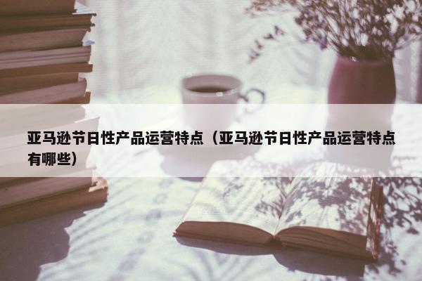 亚马逊节日性产品运营特点（亚马逊节日性产品运营特点有哪些）