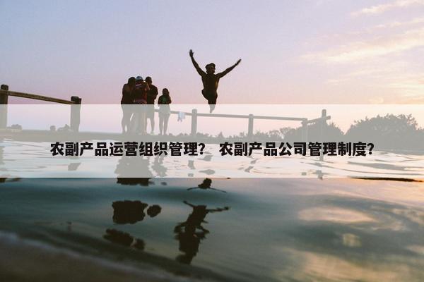 农副产品运营组织管理？ 农副产品公司管理制度？