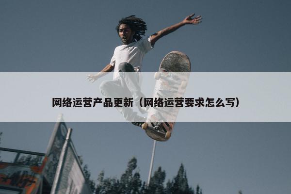 网络运营产品更新（网络运营要求怎么写）