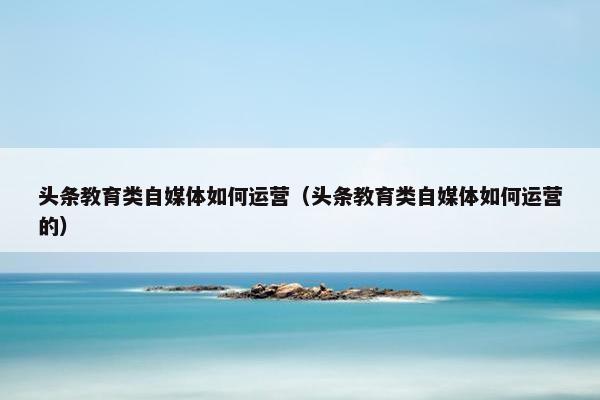 头条教育类自媒体如何运营（头条教育类自媒体如何运营的）
