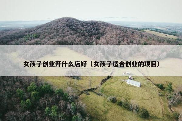 女孩子创业开什么店好（女孩子适合创业的项目）