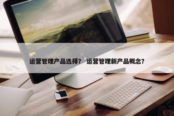 运营管理产品选择？ 运营管理新产品概念？
