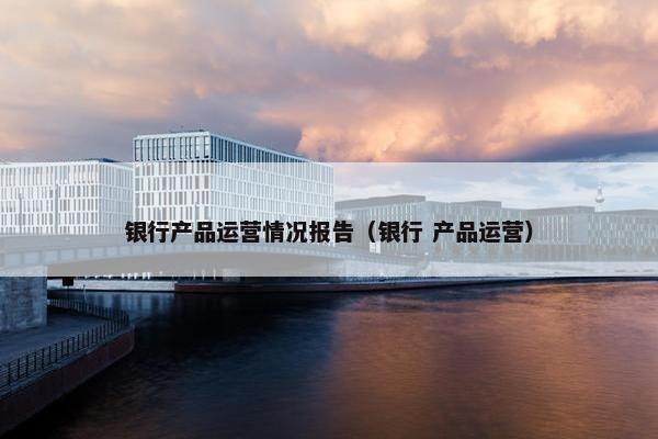 银行产品运营情况报告（银行 产品运营）
