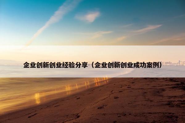 企业创新创业经验分享（企业创新创业成功案例）