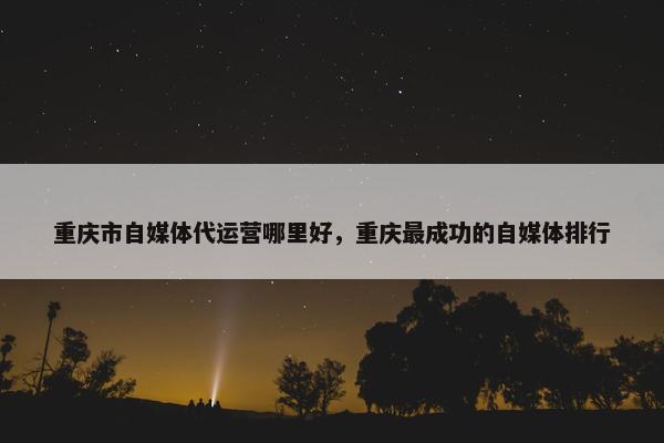 重庆市自媒体代运营哪里好，重庆最成功的自媒体排行