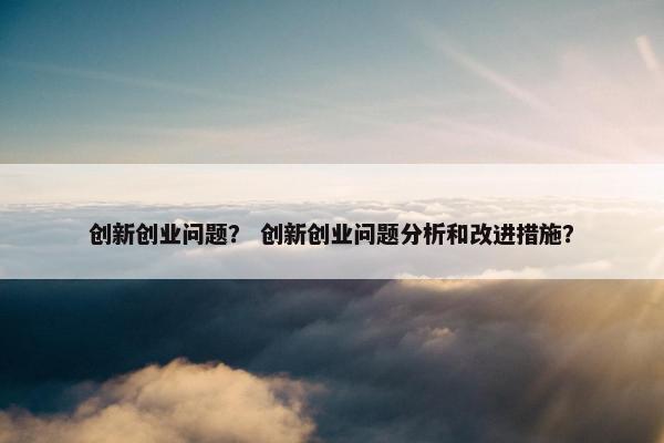 创新创业问题？ 创新创业问题分析和改进措施？
