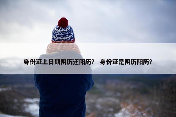 身份证上日期阴历还阳历？ 身份证是阴历阳历？