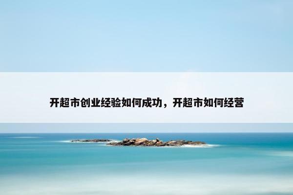 开超市创业经验如何成功，开超市如何经营