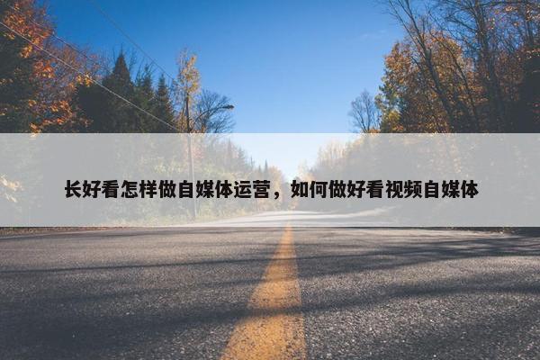 长好看怎样做自媒体运营，如何做好看视频自媒体