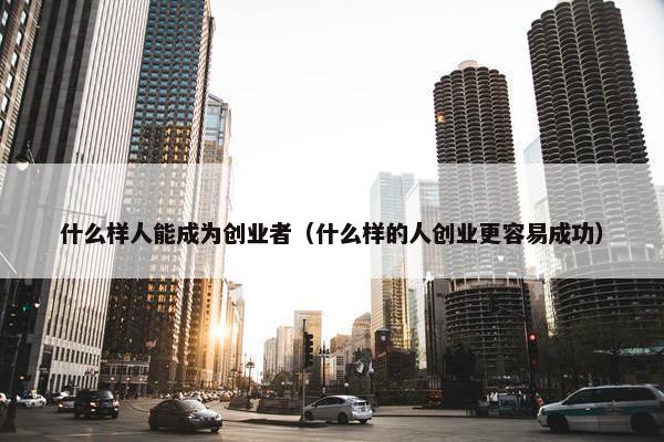 什么样人能成为创业者（什么样的人创业更容易成功）