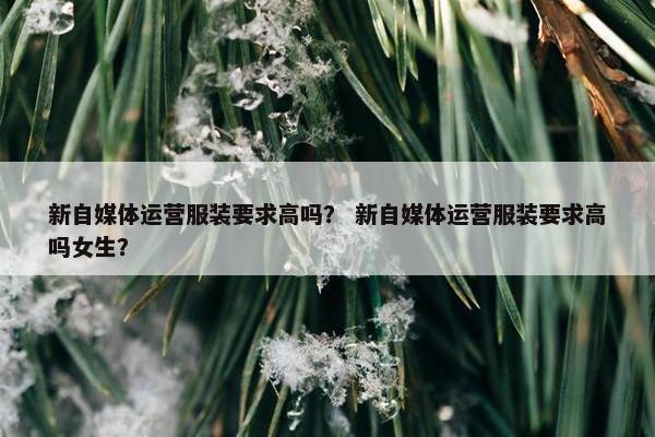 新自媒体运营服装要求高吗？ 新自媒体运营服装要求高吗女生？