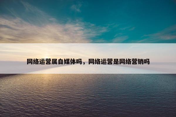 网络运营属自媒体吗，网络运营是网络营销吗
