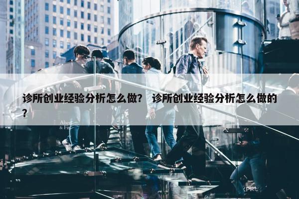诊所创业经验分析怎么做？ 诊所创业经验分析怎么做的？