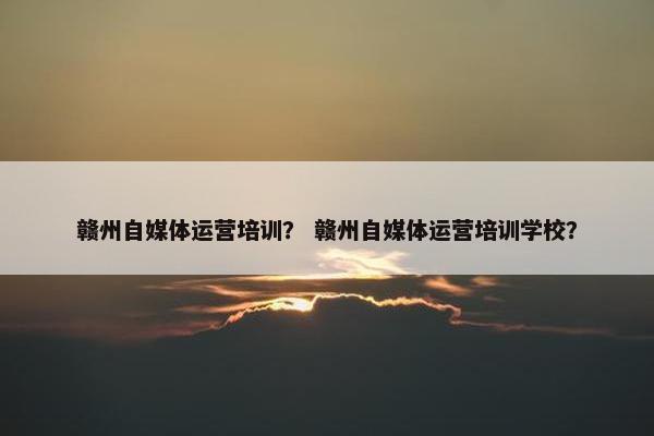 赣州自媒体运营培训？ 赣州自媒体运营培训学校？