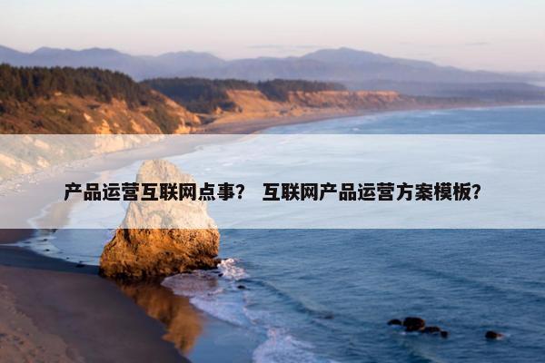 产品运营互联网点事？ 互联网产品运营方案模板？