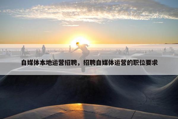 自媒体本地运营招聘，招聘自媒体运营的职位要求