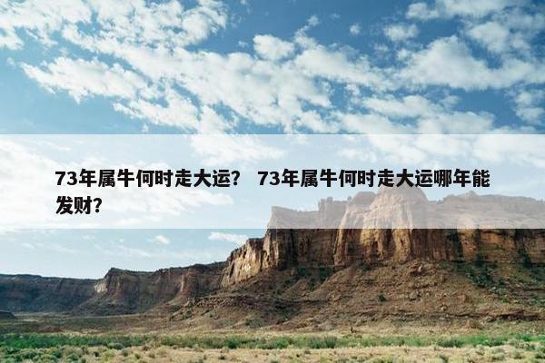 73年属牛何时走大运？ 73年属牛何时走大运哪年能发财？