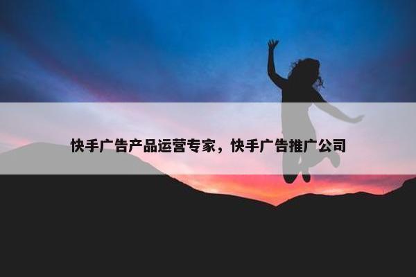 快手广告产品运营专家，快手广告推广公司