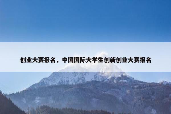 创业大赛报名，中国国际大学生创新创业大赛报名