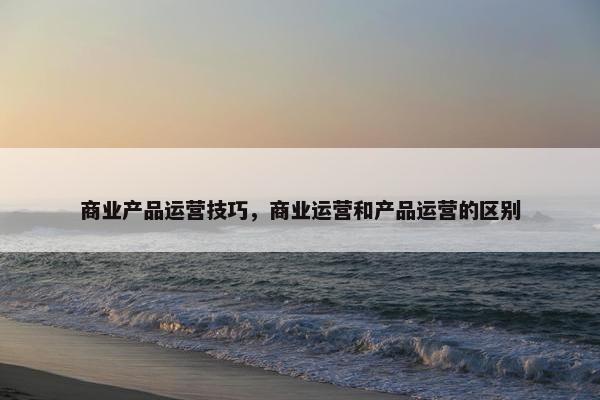 商业产品运营技巧，商业运营和产品运营的区别