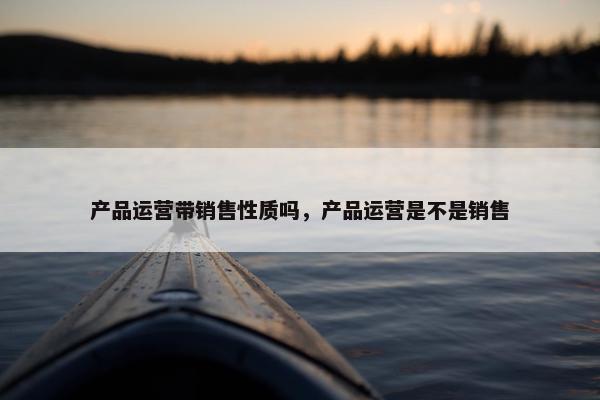 产品运营带销售性质吗，产品运营是不是销售