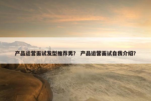 产品运营面试发型推荐男？ 产品运营面试自我介绍？