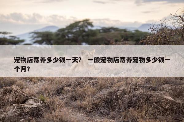 宠物店寄养多少钱一天？ 一般宠物店寄养宠物多少钱一个月？