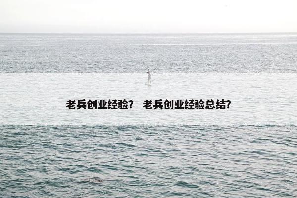 老兵创业经验？ 老兵创业经验总结？