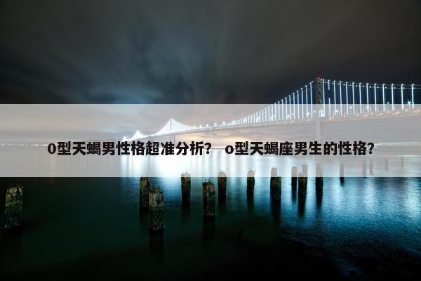 0型天蝎男性格超准分析？ o型天蝎座男生的性格？