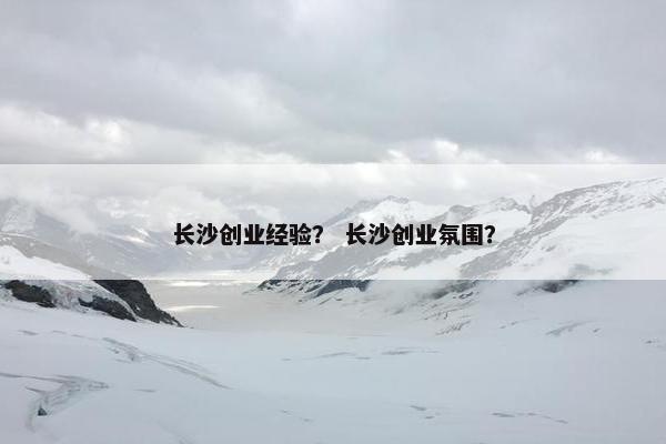 长沙创业经验？ 长沙创业氛围？