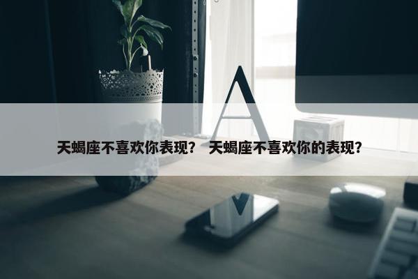 天蝎座不喜欢你表现？ 天蝎座不喜欢你的表现？