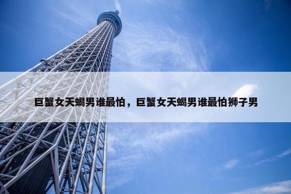 巨蟹女天蝎男谁最怕，巨蟹女天蝎男谁最怕狮子男