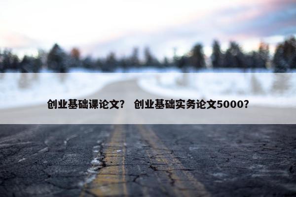 创业基础课论文？ 创业基础实务论文5000？